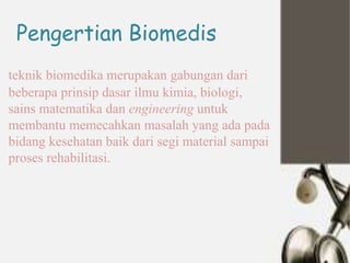 Pengertian Biomedis
teknik biomedika merupakan gabungan dari
beberapa prinsip dasar ilmu kimia, biologi,
sains matematika dan engineering untuk
membantu memecahkan masalah yang ada pada
bidang kesehatan baik dari segi material sampai
proses rehabilitasi.
 