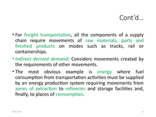 09/01/2024 10
Cont’d…
• For freight transportation, all the components of a supply
chain require movements of raw materials, parts and
finished products on modes such as trucks, rail or
containerships.
• Indirect derived demand: Considers movements created by
the requirements of other movements.
• The most obvious example is energy where fuel
consumption from transportation activities must be supplied
by an energy production system requiring movements from
zones of extraction to refineries and storage facilities and,
finally, to places of consumption.
 