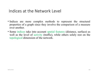 09/01/2024 100
Indices at the Network Level
• Indices are more complex methods to represent the structural
properties of a graph since they involve the comparison of a measure
over another.
• Some indices take into account spatial features (distance, surface) as
well as the level of activity (traffic), while others solely rest on the
topological dimension of the network.
 