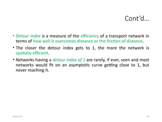 09/01/2024 102
Cont’d…
• Detour index is a measure of the efficiency of a transport network in
terms of how well it overcomes distance or the friction of distance.
• The closer the detour index gets to 1, the more the network is
spatially efficient.
• Networks having a detour index of 1 are rarely, if ever, seen and most
networks would fit on an asymptotic curve getting close to 1, but
never reaching it.
 