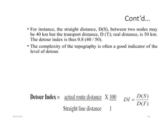 09/01/2024 103
Cont’d…
• For instance, the straight distance, D(S), between two nodes may
be 40 km but the transport distance, D (T); real distance, is 50 km.
The detour index is thus 0.8 (40 / 50).
• The complexity of the topography is often a good indicator of the
level of detour.
 