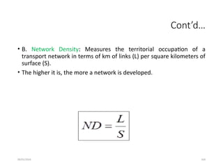 09/01/2024 104
Cont’d…
• B. Network Density: Measures the territorial occupation of a
transport network in terms of km of links (L) per square kilometers of
surface (S).
• The higher it is, the more a network is developed.
 