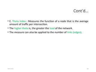09/01/2024 108
Cont’d…
• E. Theta Index : Measures the function of a node that is the average
amount of traffic per intersection.
• The higher theta is, the greater the load of the network.
• The measure can also be applied to the number of links (edges).
 