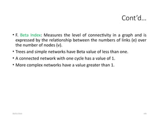 09/01/2024 109
Cont’d…
• F. Beta Index: Measures the level of connectivity in a graph and is
expressed by the relationship between the numbers of links (e) over
the number of nodes (v).
• Trees and simple networks have Beta value of less than one.
• A connected network with one cycle has a value of 1.
• More complex networks have a value greater than 1.
 