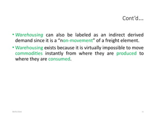 09/01/2024 11
Cont’d…
• Warehousing can also be labeled as an indirect derived
demand since it is a “non-movement” of a freight element.
• Warehousing exists because it is virtually impossible to move
commodities instantly from where they are produced to
where they are consumed.
 