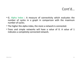 09/01/2024 112
Cont’d…
• G. Alpha Index : A measure of connectivity which evaluates the
number of cycles in a graph in comparison with the maximum
number of cycles.
• The higher the alpha index, the more a network is connected.
• Trees and simple networks will have a value of 0. A value of 1
indicates a completely connected network.
 