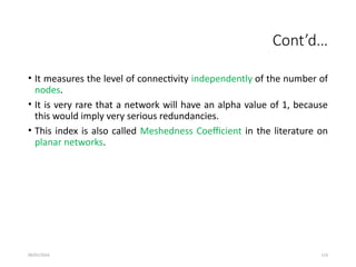 09/01/2024 113
Cont’d…
• It measures the level of connectivity independently of the number of
nodes.
• It is very rare that a network will have an alpha value of 1, because
this would imply very serious redundancies.
• This index is also called Meshedness Coefficient in the literature on
planar networks.
 
