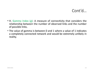 09/01/2024 115
Cont’d…
• H. Gamma Index (g): A measure of connectivity that considers the
relationship between the number of observed links and the number
of possible links.
• The value of gamma is between 0 and 1 where a value of 1 indicates
a completely connected network and would be extremely unlikely in
reality.
 