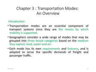 09/01/2024 118
Chapter 3 : Transportation Modes:
An Overview
Introduction:
• Transportation modes are an essential component of
transport systems since they are the means by which
mobility is supported.
• Geographers consider a wide range of modes that may be
grouped into three broad categories based on the medium
they exploit: land, water and air.
• Each mode has its own requirements and features, and is
adapted to serve the specific demands of freight and
passenger traffic.
 