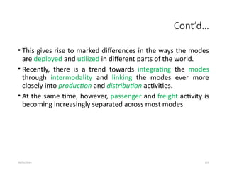 09/01/2024 119
Cont’d…
• This gives rise to marked differences in the ways the modes
are deployed and utilized in different parts of the world.
• Recently, there is a trend towards integrating the modes
through intermodality and linking the modes ever more
closely into production and distribution activities.
• At the same time, however, passenger and freight activity is
becoming increasingly separated across most modes.
 
