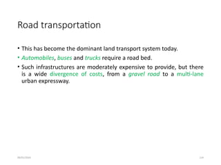 09/01/2024 124
Road transportation
• This has become the dominant land transport system today.
• Automobiles, buses and trucks require a road bed.
• Such infrastructures are moderately expensive to provide, but there
is a wide divergence of costs, from a gravel road to a multi-lane
urban expressway.
 