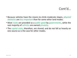09/01/2024 125
Cont’d…
• Because vehicles have the means to climb moderate slopes, physical
obstacles are less important than for some other land modes.
• Most roads are provided as a public good by governments, while the
vast majority of vehicles are owned privately.
• The capital costs, therefore, are shared, and do not fall as heavily on
one source as is the case for other modes.
 