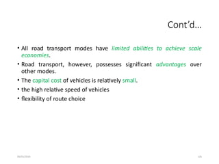 09/01/2024 126
Cont’d…
• All road transport modes have limited abilities to achieve scale
economies.
• Road transport, however, possesses significant advantages over
other modes.
• The capital cost of vehicles is relatively small.
• the high relative speed of vehicles
• flexibility of route choice
 