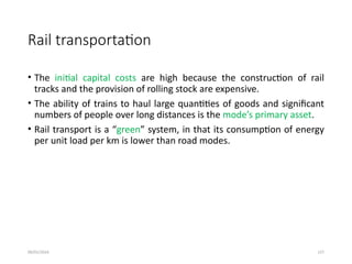 09/01/2024 127
Rail transportation
• The initial capital costs are high because the construction of rail
tracks and the provision of rolling stock are expensive.
• The ability of trains to haul large quantities of goods and significant
numbers of people over long distances is the mode’s primary asset.
• Rail transport is a “green” system, in that its consumption of energy
per unit load per km is lower than road modes.
 