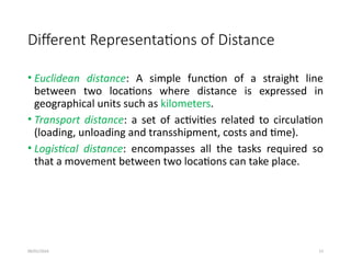 09/01/2024 13
Different Representations of Distance
• Euclidean distance: A simple function of a straight line
between two locations where distance is expressed in
geographical units such as kilometers.
• Transport distance: a set of activities related to circulation
(loading, unloading and transshipment, costs and time).
• Logistical distance: encompasses all the tasks required so
that a movement between two locations can take place.
 