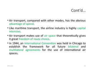 09/01/2024 133
Cont’d…
• Air transport, compared with other modes, has the obvious
advantage of speed.
• Like maritime transport, the airline industry is highly capital
intensive.
• Air transport makes use of air space that theoretically gives
it great freedom of route choice.
• In 1944, an International Convention was held in Chicago to
establish the framework for all future bilateral and
multilateral agreements for the use of international air
spaces.
 