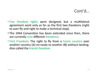 09/01/2024 134
Cont’d…
• Five freedom rights were designed, but a multilateral
agreement went only as far as the first two freedoms (right
to over-fly and right to make a technical stop).
• The 1944 Convention has been extended since then, there
are currently nine different freedoms:
• First Freedom: The right to fly from a home country over
another country (A) en-route to another (B) without landing.
Also called the transit freedom.
 