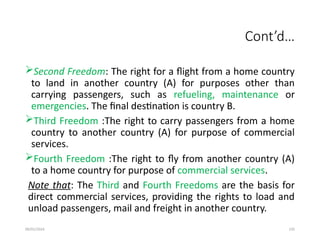 09/01/2024 135
Cont’d…
Second Freedom: The right for a flight from a home country
to land in another country (A) for purposes other than
carrying passengers, such as refueling, maintenance or
emergencies. The final destination is country B.
Third Freedom :The right to carry passengers from a home
country to another country (A) for purpose of commercial
services.
Fourth Freedom :The right to fly from another country (A)
to a home country for purpose of commercial services.
Note that: The Third and Fourth Freedoms are the basis for
direct commercial services, providing the rights to load and
unload passengers, mail and freight in another country.
 