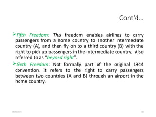 09/01/2024 136
Cont’d…
Fifth Freedom: This freedom enables airlines to carry
passengers from a home country to another intermediate
country (A), and then fly on to a third country (B) with the
right to pick up passengers in the intermediate country. Also
referred to as “beyond right”.
Sixth Freedom: Not formally part of the original 1944
convention, it refers to the right to carry passengers
between two countries (A and B) through an airport in the
home country.
 