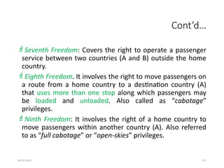 09/01/2024 137
Cont’d…
Seventh Freedom: Covers the right to operate a passenger
service between two countries (A and B) outside the home
country.
Eighth Freedom. It involves the right to move passengers on
a route from a home country to a destination country (A)
that uses more than one stop along which passengers may
be loaded and unloaded. Also called as “cabotage”
privileges.
Ninth Freedom: It involves the right of a home country to
move passengers within another country (A). Also referred
to as “full cabotage” or “open-skies” privileges.
 