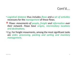 09/01/2024 14
Cont’d….
• Logistical distance thus includes flows and a set of activities
necessary for the management of these flows.
 Flows: movements of people, freight and information over
their network. Flows have origins, intermediary locations
and destinations.
• E.g. For freight movements, among the most significant tasks
are order, processing, packing and sorting and inventory
management.
 