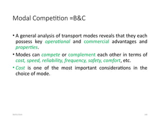 09/01/2024 140
Modal Competition =B&C
• A general analysis of transport modes reveals that they each
possess key operational and commercial advantages and
properties.
• Modes can compete or complement each other in terms of
cost, speed, reliability, frequency, safety, comfort, etc.
• Cost is one of the most important considerations in the
choice of mode.
 