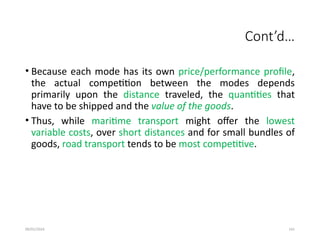 09/01/2024 141
Cont’d…
• Because each mode has its own price/performance profile,
the actual competition between the modes depends
primarily upon the distance traveled, the quantities that
have to be shipped and the value of the goods.
• Thus, while maritime transport might offer the lowest
variable costs, over short distances and for small bundles of
goods, road transport tends to be most competitive.
 