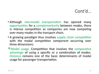 09/01/2024 143
Cont’d…
• Although intermodal transportation has opened many
opportunities for a complementarity between modes, there
is intense competition as companies are now competing
over many modes in the transport chain.
• A growing paradigm thus involves supply chain competition
with the modal competition component occurring over
three dimensions:
Modal usage. Competition that involves the comparative
advantage of using a specific or a combination of modes.
Distance remains one of the basic determinants of modal
usage for passenger transportation.
 