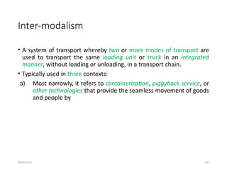 09/01/2024 147
Inter-modalism
• A system of transport whereby two or more modes of transport are
used to transport the same loading unit or truck in an integrated
manner, without loading or unloading, in a transport chain.
• Typically used in three contexts:
a) Most narrowly, it refers to containerization, piggyback service, or
other technologies that provide the seamless movement of goods
and people by
 