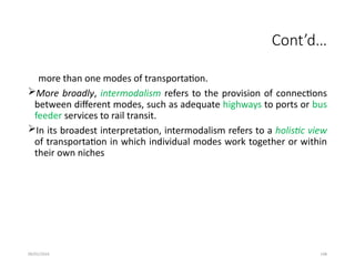 09/01/2024 148
Cont’d…
more than one modes of transportation.
More broadly, intermodalism refers to the provision of connections
between different modes, such as adequate highways to ports or bus
feeder services to rail transit.
In its broadest interpretation, intermodalism refers to a holistic view
of transportation in which individual modes work together or within
their own niches
 