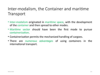 09/01/2024 151
Inter-modalism, the Container and maritime
Transport
• Inter-modalism originated in maritime space, with the development
of the container and then spread to other modes.
• Maritime sector should have been the first mode to pursue
containerization.
• Containerization permits the mechanized handling of cargoes.
• There are numerous advantages of using containers in the
international transport.
 