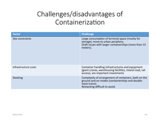 09/01/2024 154
Challenges/disadvantages of
Containerization
Factor Challenge
Site constraints Large consumption of terminal space (mostly for
storage); move to urban periphery.
Draft issues with larger containerships (more than 13
meters).
Infrastructure costs Container handling infrastructures and equipment
(giant cranes, warehousing facilities, inland road, rail
access), are important investments
Stacking Complexity of arrangement of containers, both on the
ground and on modes (containerships and double-
stack trains).
Restacking difficult to avoid.
 