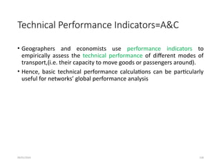 09/01/2024 158
Technical Performance Indicators=A&C
• Geographers and economists use performance indicators to
empirically assess the technical performance of different modes of
transport,(i.e. their capacity to move goods or passengers around).
• Hence, basic technical performance calculations can be particularly
useful for networks’ global performance analysis
 