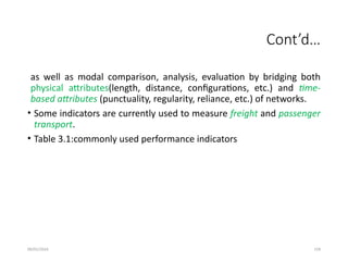 09/01/2024 159
Cont’d…
as well as modal comparison, analysis, evaluation by bridging both
physical attributes(length, distance, configurations, etc.) and time-
based attributes (punctuality, regularity, reliance, etc.) of networks.
• Some indicators are currently used to measure freight and passenger
transport.
• Table 3.1:commonly used performance indicators
 