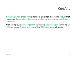 09/01/2024 161
Cont’d…
• Passenger-km or ton-km is standard units for measuring travel that
consider the number of people travelling or ton output and distance
travelled.
• for example,120 passenger-km represents 10 passengers travelling 12
kilometers or 2 passengers travelling 60 kilometers and son on.
 
