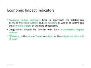 09/01/2024 162
Economic Impact Indicators
• Economic impact indicators help to appreciate the relationship
between transport systems and the economy as well as to inform bon
the economic weight of this type of economy.
• Geographers should be familiar with basic econometric impact
indexes.
• Efficiency : is the ratio of input to output, or the output per each unit
of input.
 