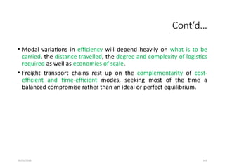 09/01/2024 163
Cont’d…
• Modal variations in efficiency will depend heavily on what is to be
carried, the distance travelled, the degree and complexity of logistics
required as well as economies of scale.
• Freight transport chains rest up on the complementarity of cost-
efficient and time-efficient modes, seeking most of the time a
balanced compromise rather than an ideal or perfect equilibrium.
 