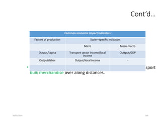 09/01/2024 164
Cont’d…
• Maritime transport is the most cost-efficient way to transport
bulk merchandise over along distances.
Common economic impact indicators
Factors of production Scale –specific indicators
Micro Meso-macro
Output/capita Transport sector income/local
income
Outtput/GDP
Output/labor Output/local income -
 