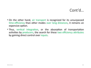 09/01/2024 165
Cont’d…
• On the other hand, air transport is recognized for its unsurpassed
time-efficiency than other modes over long distances, it remains an
expensive option.
• Thus, vertical integration, or the absorption of transportation
activities by producers, the search for these two efficiency attributes
by gaining direct control over inputs.
 