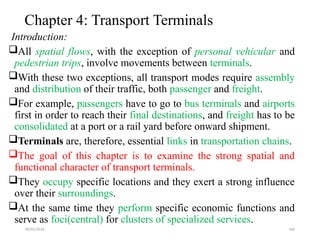 09/01/2024 166
Chapter 4: Transport Terminals
Introduction:
All spatial flows, with the exception of personal vehicular and
pedestrian trips, involve movements between terminals.
With these two exceptions, all transport modes require assembly
and distribution of their traffic, both passenger and freight.
For example, passengers have to go to bus terminals and airports
first in order to reach their final destinations, and freight has to be
consolidated at a port or a rail yard before onward shipment.
Terminals are, therefore, essential links in transportation chains.
The goal of this chapter is to examine the strong spatial and
functional character of transport terminals.
They occupy specific locations and they exert a strong influence
over their surroundings.
At the same time they perform specific economic functions and
serve as foci(central) for clusters of specialized services.
 