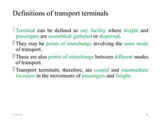 09/01/2024 168
Definitions of transport terminals
Terminal can be defined as any facility where freight and
passengers are assembled/ gathered or dispersed.
They may be points of interchange involving the same mode
of transport.
Those are also points of interchange between different modes
of transport.
Transport terminals, therefore, are central and intermediate
locations in the movements of passengers and freight.
 