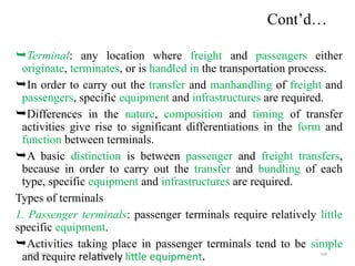 09/01/2024 169
Cont’d…
Terminal: any location where freight and passengers either
originate, terminates, or is handled in the transportation process.
In order to carry out the transfer and manhandling of freight and
passengers, specific equipment and infrastructures are required.
Differences in the nature, composition and timing of transfer
activities give rise to significant differentiations in the form and
function between terminals.
A basic distinction is between passenger and freight transfers,
because in order to carry out the transfer and bundling of each
type, specific equipment and infrastructures are required.
Types of terminals
1. Passenger terminals: passenger terminals require relatively little
specific equipment.
Activities taking place in passenger terminals tend to be simple
and require relatively little equipment.
 