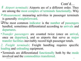 09/01/2024 170
Cont’d…
 Airport terminals: Airports are of a different order. They
are among the most complex of terminals functionally. Why
Measurement: measuring activities in passenger terminals
is generally straightforward.
The most common indicator is the number of passengers
handled, sometimes differentiated according to arrivals and
departures.
•Transfer passengers are counted twice (once on arrival,
once on departure), and so airports that serve as major
transfer facilities inevitably record high passenger totals.
2. Freight terminals: Freight handling requires specific
loading and unloading equipment.
•Terminals are differentiated functionally both by the mode
involved and the commodities transferred.
 