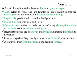 09/01/2024 172
Cont’d…
A basic distinction is that between bulk and general cargo:
Bulk: refers to goods that are handled in large quantities that are
unpackaged and are available in uniform dimensions. E.g.
Liquid bulk goods: crude oil and refined products.
Dry bulk goods: ores, coal and cereals.
General cargo: refers to goods that are of many shapes, dimensions
and weights, such as machinery and parts.
Because the goods are so uneven and irregular, handling is difficult to
mechanize.
General cargo handling usually requires a lot of labor/labor intensive.
A feature of most freight activity is the need for storage.
 