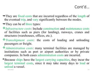 09/01/2024 174
Cont’d…
They are fixed costs that are incurred regardless of the length of
the eventual trip, and vary significantly between the modes.
They can be of three types:
Infrastructure costs: Include construction and maintenance costs
of facilities such as piers (for landing), runways, cranes and
structures (warehouses, offices, etc.).
Transshipment costs: the costs of loading and unloading
passengers or freight.
Administration costs: many terminal facilities are managed by
institutions such as port or airport authorities or by private
companies. In both cases administration costs are incurred.
Because ships have the largest carrying capacities, they incur the
largest terminal costs, since it may take many days to load or
unload a vessel.
 