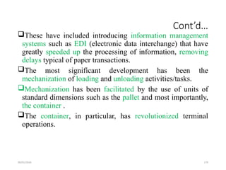 09/01/2024 179
Cont’d…
These have included introducing information management
systems such as EDI (electronic data interchange) that have
greatly speeded up the processing of information, removing
delays typical of paper transactions.
The most significant development has been the
mechanization of loading and unloading activities/tasks.
Mechanization has been facilitated by the use of units of
standard dimensions such as the pallet and most importantly,
the container .
The container, in particular, has revolutionized terminal
operations.
 