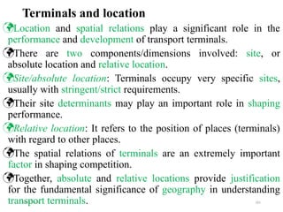 09/01/2024 181
Terminals and location
Location and spatial relations play a significant role in the
performance and development of transport terminals.
There are two components/dimensions involved: site, or
absolute location and relative location.
Site/absolute location: Terminals occupy very specific sites,
usually with stringent/strict requirements.
Their site determinants may play an important role in shaping
performance.
Relative location: It refers to the position of places (terminals)
with regard to other places.
The spatial relations of terminals are an extremely important
factor in shaping competition.
Together, absolute and relative locations provide justification
for the fundamental significance of geography in understanding
transport terminals.
 