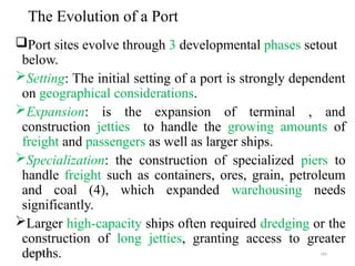 09/01/2024 183
The Evolution of a Port
Port sites evolve through 3 developmental phases setout
below.
Setting: The initial setting of a port is strongly dependent
on geographical considerations.
Expansion: is the expansion of terminal , and
construction jetties to handle the growing amounts of
freight and passengers as well as larger ships.
Specialization: the construction of specialized piers to
handle freight such as containers, ores, grain, petroleum
and coal (4), which expanded warehousing needs
significantly.
Larger high-capacity ships often required dredging or the
construction of long jetties, granting access to greater
depths.
 