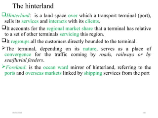 09/01/2024 188
The hinterland
Hinterland: is a land space over which a transport terminal (port),
sells its services and interacts with its clients.
It accounts for the regional market share that a terminal has relative
to a set of other terminals servicing this region.
It regroups all the customers directly bounded to the terminal.
The terminal, depending on its nature, serves as a place of
convergence for the traffic coming by roads, railways or by
sea/fluvial feeders.
Foreland: is the ocean ward mirror of hinterland, referring to the
ports and overseas markets linked by shipping services from the port
 