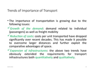 09/01/2024 19
Trends of Importance of Transport
• The importance of transportation is growing due to the
following issues:
Growth of the demand: demand related to individual
(passengers) as well as freight mobility
Reduction of costs: costs per unit transported have dropped
significantly over recent decades. This has made it possible
to overcome larger distances and further exploit the
comparative advantages of space.
Expansion of infrastructures: the above two trends have
obviously extended the requirements for transport
infrastructures both quantitatively and qualitatively.
 